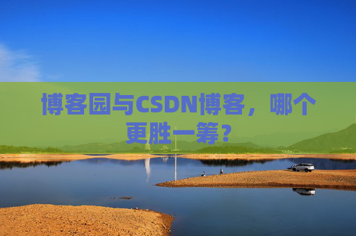 博客园与CSDN博客，哪个更胜一筹？